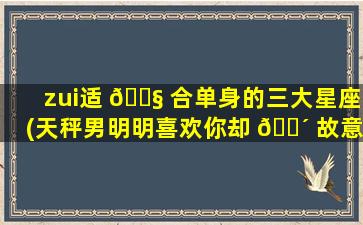 zui
适 🐧 合单身的三大星座(天秤男明明喜欢你却 🐴 故意冷淡)